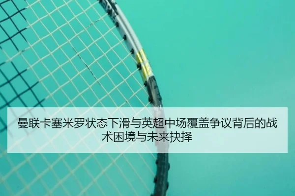 曼联卡塞米罗状态下滑与英超中场覆盖争议背后的战术困境与未来抉择（kaiyun）