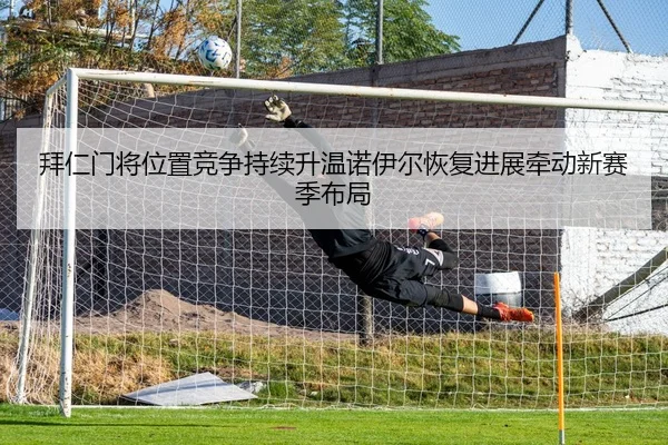 拜仁门将位置竞争持续升温诺伊尔恢复进展牵动新赛季布局 | kaiyun
